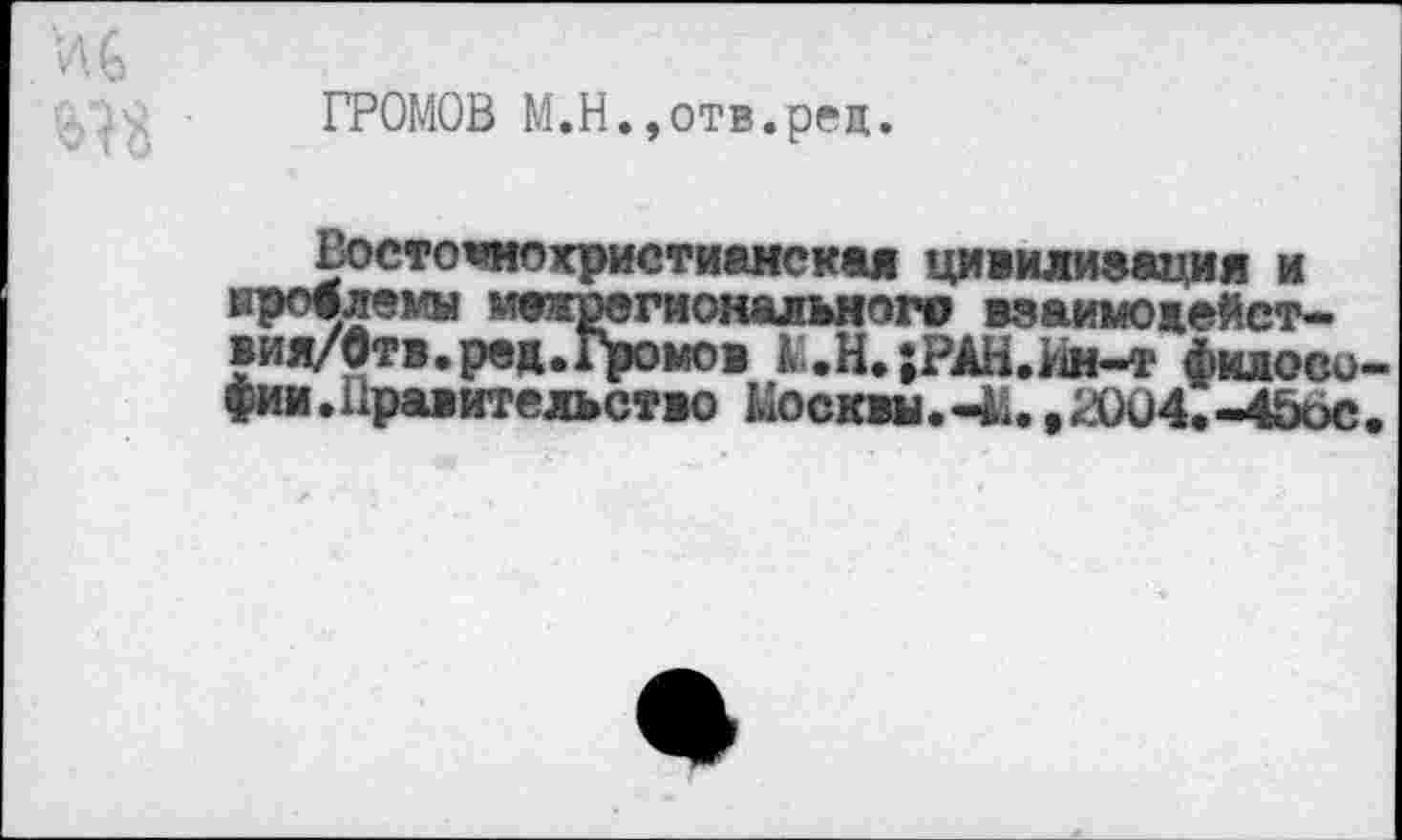 ﻿ГРОМОВ М.Н.,отв.ред.
Восточнохристианская цивилизация и ироалемы межрегионального взаимодейст-вия/бтв.ред.Громов О.;РАН.Им-т философии. Правительство Москвы.-М.,2004.-4ö6c.